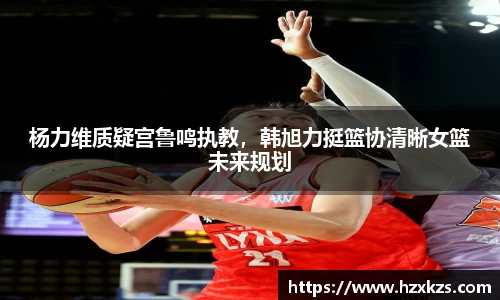 杨力维质疑宫鲁鸣执教，韩旭力挺篮协清晰女篮未来规划